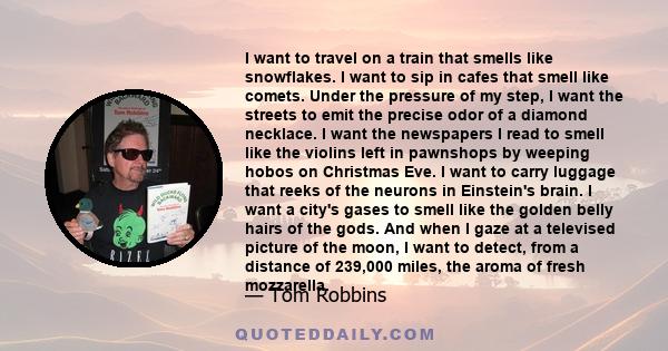 I want to travel on a train that smells like snowflakes. I want to sip in cafes that smell like comets. Under the pressure of my step, I want the streets to emit the precise odor of a diamond necklace. I want the