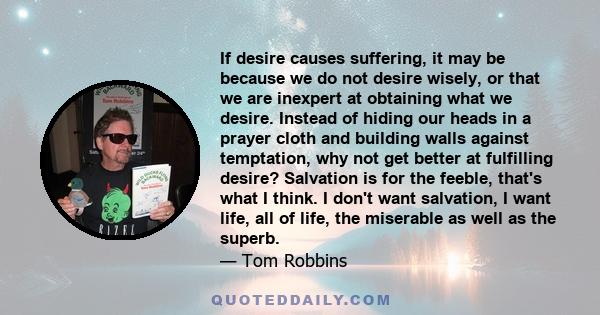 If desire causes suffering, it may be because we do not desire wisely, or that we are inexpert at obtaining what we desire. Instead of hiding our heads in a prayer cloth and building walls against temptation, why not