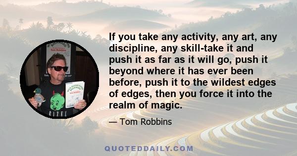 If you take any activity, any art, any discipline, any skill-take it and push it as far as it will go, push it beyond where it has ever been before, push it to the wildest edges of edges, then you force it into the