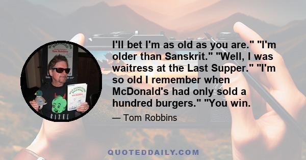 I'll bet I'm as old as you are. I'm older than Sanskrit. Well, I was waitress at the Last Supper. I'm so old I remember when McDonald's had only sold a hundred burgers. You win.