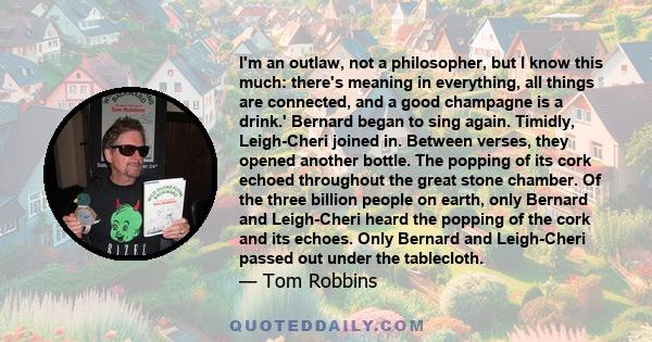 I'm an outlaw, not a philosopher, but I know this much: there's meaning in everything, all things are connected, and a good champagne is a drink.' Bernard began to sing again. Timidly, Leigh-Cheri joined in. Between