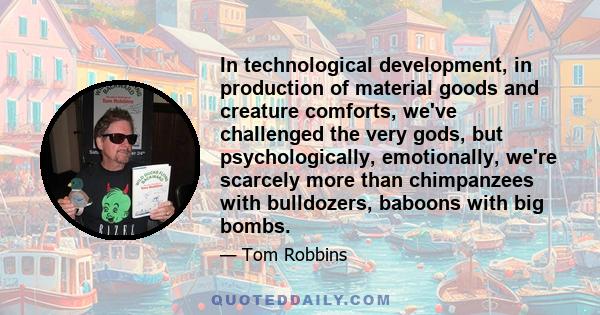 In technological development, in production of material goods and creature comforts, we've challenged the very gods, but psychologically, emotionally, we're scarcely more than chimpanzees with bulldozers, baboons with