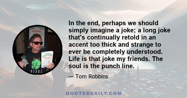 In the end, perhaps we should simply imagine a joke; a long joke that's continually retold in an accent too thick and strange to ever be completely understood. Life is that joke my friends. The soul is the punch line.