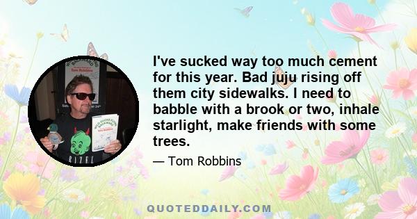 I've sucked way too much cement for this year. Bad juju rising off them city sidewalks. I need to babble with a brook or two, inhale starlight, make friends with some trees.