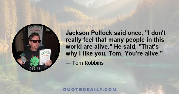 Jackson Pollock said once, I don't really feel that many people in this world are alive. He said, That's why I like you, Tom. You're alive.