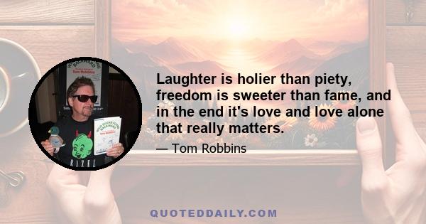 Laughter is holier than piety, freedom is sweeter than fame, and in the end it's love and love alone that really matters.