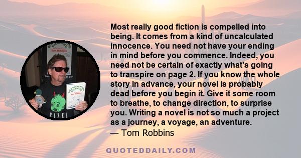 Most really good fiction is compelled into being. It comes from a kind of uncalculated innocence. You need not have your ending in mind before you commence. Indeed, you need not be certain of exactly what's going to