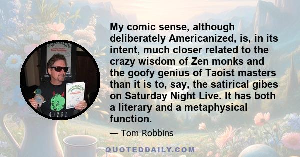 My comic sense, although deliberately Americanized, is, in its intent, much closer related to the crazy wisdom of Zen monks and the goofy genius of Taoist masters than it is to, say, the satirical gibes on Saturday