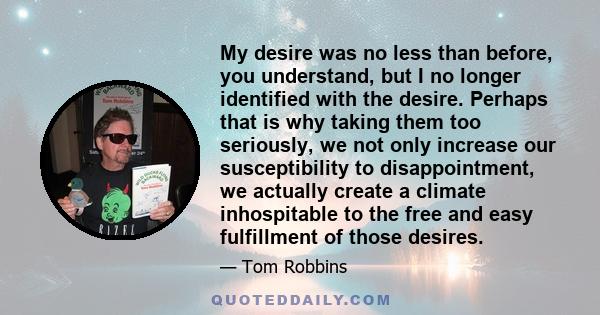 My desire was no less than before, you understand, but I no longer identified with the desire. Perhaps that is why taking them too seriously, we not only increase our susceptibility to disappointment, we actually create 