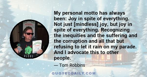 My personal motto has always been: Joy in spite of everything. Not just [mindless] joy, but joy in spite of everything. Recognizing the inequities and the suffering and the corruption and all that but refusing to let it 