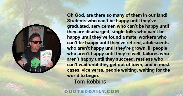 Oh God, are there so many of them in our land! Students who can’t be happy until they’ve graduated, servicemen who can’t be happy until they are discharged, single folks who can’t be happy until they’ve found a mate,