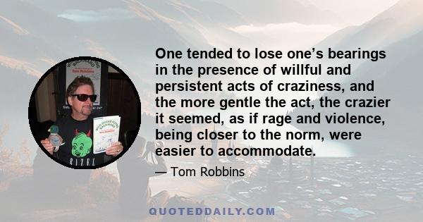 One tended to lose one’s bearings in the presence of willful and persistent acts of craziness, and the more gentle the act, the crazier it seemed, as if rage and violence, being closer to the norm, were easier to