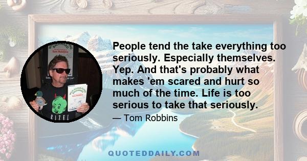 People tend the take everything too seriously. Especially themselves. Yep. And that's probably what makes 'em scared and hurt so much of the time. Life is too serious to take that seriously.