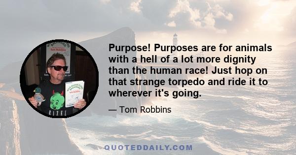 Purpose! Purposes are for animals with a hell of a lot more dignity than the human race! Just hop on that strange torpedo and ride it to wherever it's going.