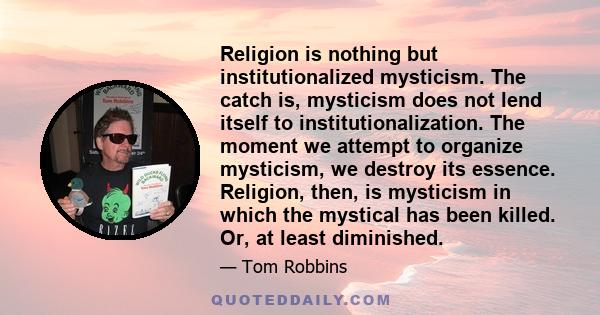 Religion is nothing but institutionalized mysticism. The catch is, mysticism does not lend itself to institutionalization. The moment we attempt to organize mysticism, we destroy its essence. Religion, then, is