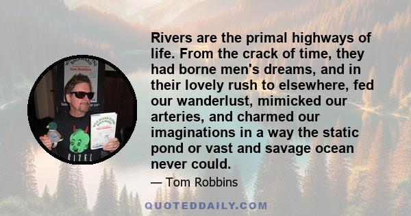 Rivers are the primal highways of life. From the crack of time, they had borne men's dreams, and in their lovely rush to elsewhere, fed our wanderlust, mimicked our arteries, and charmed our imaginations in a way the