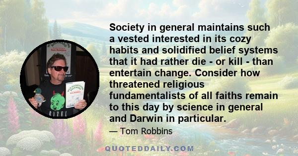 Society in general maintains such a vested interested in its cozy habits and solidified belief systems that it had rather die - or kill - than entertain change. Consider how threatened religious fundamentalists of all