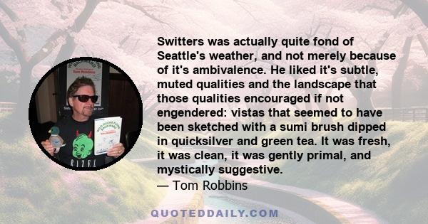 Switters was actually quite fond of Seattle's weather, and not merely because of it's ambivalence. He liked it's subtle, muted qualities and the landscape that those qualities encouraged if not engendered: vistas that