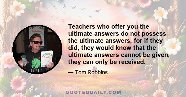 Teachers who offer you the ultimate answers do not possess the ultimate answers, for if they did, they would know that the ultimate answers cannot be given, they can only be received.