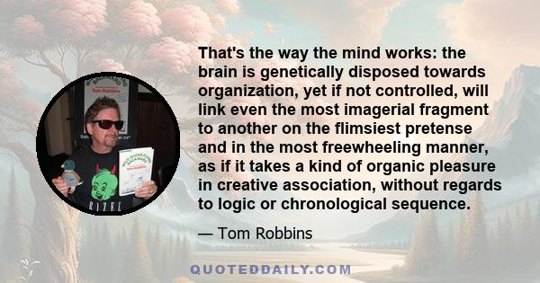 That's the way the mind works: the brain is genetically disposed towards organization, yet if not controlled, will link even the most imagerial fragment to another on the flimsiest pretense and in the most freewheeling