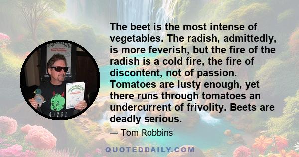 The beet is the most intense of vegetables. The radish, admittedly, is more feverish, but the fire of the radish is a cold fire, the fire of discontent, not of passion. Tomatoes are lusty enough, yet there runs through