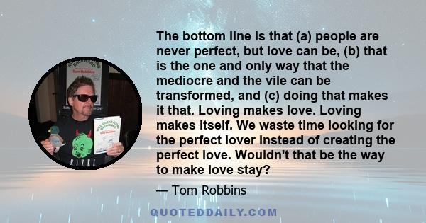 The bottom line is that (a) people are never perfect, but love can be, (b) that is the one and only way that the mediocre and the vile can be transformed, and (c) doing that makes it that. Loving makes love. Loving