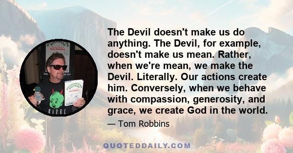 The Devil doesn't make us do anything. The Devil, for example, doesn't make us mean. Rather, when we're mean, we make the Devil. Literally. Our actions create him. Conversely, when we behave with compassion, generosity, 