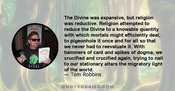 The Divine was expansive, but religion was reductive. Religion attempted to reduce the Divine to a knowable quantity with which mortals might efficiently deal, to pigeonhole it once and for all so that we never had to