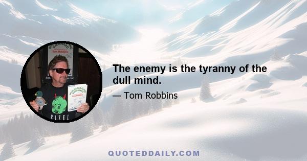 The enemy is the tyranny of the dull mind.