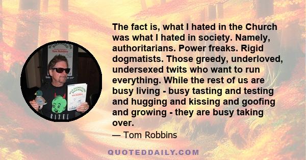 The fact is, what I hated in the Church was what I hated in society. Namely, authoritarians. Power freaks. Rigid dogmatists. Those greedy, underloved, undersexed twits who want to run everything. While the rest of us