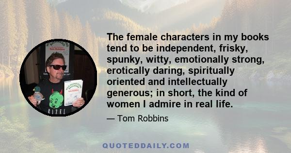 The female characters in my books tend to be independent, frisky, spunky, witty, emotionally strong, erotically daring, spiritually oriented and intellectually generous; in short, the kind of women I admire in real life.