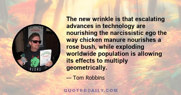 The new wrinkle is that escalating advances in technology are nourishing the narcissistic ego the way chicken manure nourishes a rose bush, while exploding worldwide population is allowing its effects to multiply