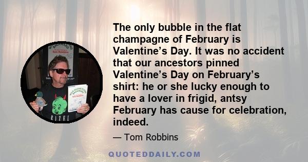 The only bubble in the flat champagne of February is Valentine’s Day. It was no accident that our ancestors pinned Valentine’s Day on February’s shirt: he or she lucky enough to have a lover in frigid, antsy February