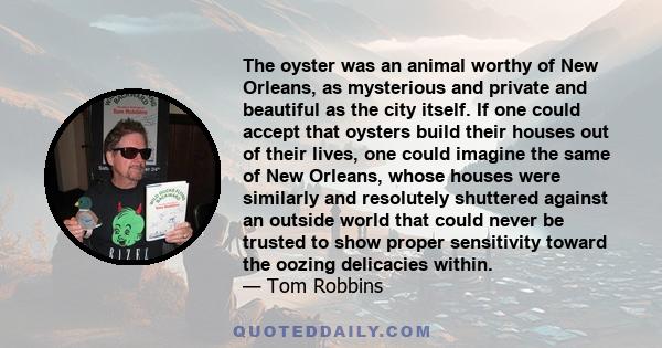 The oyster was an animal worthy of New Orleans, as mysterious and private and beautiful as the city itself. If one could accept that oysters build their houses out of their lives, one could imagine the same of New