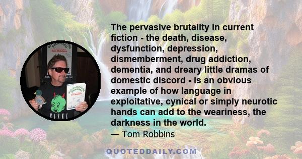 The pervasive brutality in current fiction - the death, disease, dysfunction, depression, dismemberment, drug addiction, dementia, and dreary little dramas of domestic discord - is an obvious example of how language in