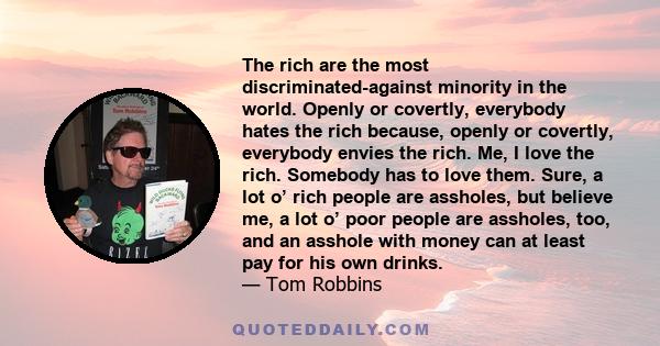 The rich are the most discriminated-against minority in the world. Openly or covertly, everybody hates the rich because, openly or covertly, everybody envies the rich. Me, I love the rich. Somebody has to love them.