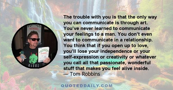 The trouble with you is that the only way you can communicate is through art. You’ve never learned to communicate your feelings to a man. You don’t even want to communicate in a relationship. You think that if you open