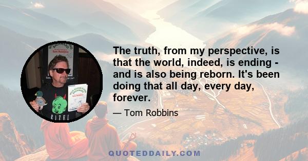 The truth, from my perspective, is that the world, indeed, is ending - and is also being reborn. It's been doing that all day, every day, forever.