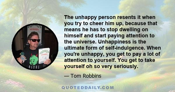 The unhappy person resents it when you try to cheer him up, because that means he has to stop dwelling on himself and start paying attention to the universe. Unhappiness is the ultimate form of self-indulgence. When