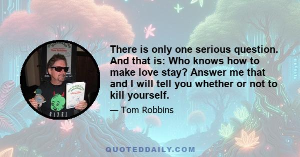 There is only one serious question. And that is: Who knows how to make love stay? Answer me that and I will tell you whether or not to kill yourself.