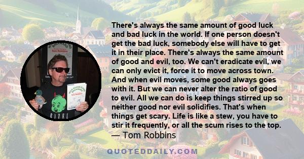 There's always the same amount of good luck and bad luck in the world. If one person doesn't get the bad luck, somebody else will have to get it in their place. There's always the same amount of good and evil, too. We