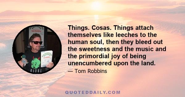 Things. Cosas. Things attach themselves like leeches to the human soul, then they bleed out the sweetness and the music and the primordial joy of being unencumbered upon the land.