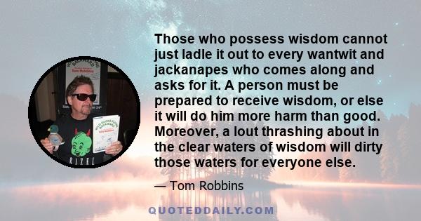 Those who possess wisdom cannot just ladle it out to every wantwit and jackanapes who comes along and asks for it. A person must be prepared to receive wisdom, or else it will do him more harm than good. Moreover, a