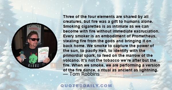 Three of the four elements are shared by all creatures, but fire was a gift to humans alone. Smoking cigarettes is as intimate as we can become with fire without immediate excruciation. Every smoker is an embodiment of