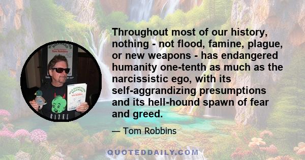 Throughout most of our history, nothing - not flood, famine, plague, or new weapons - has endangered humanity one-tenth as much as the narcissistic ego, with its self-aggrandizing presumptions and its hell-hound spawn