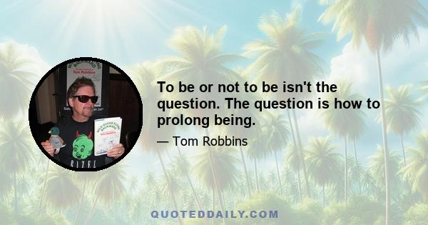 To be or not to be isn't the question. The question is how to prolong being.