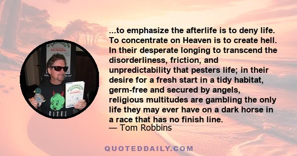 ...to emphasize the afterlife is to deny life. To concentrate on Heaven is to create hell. In their desperate longing to transcend the disorderliness, friction, and unpredictability that pesters life; in their desire