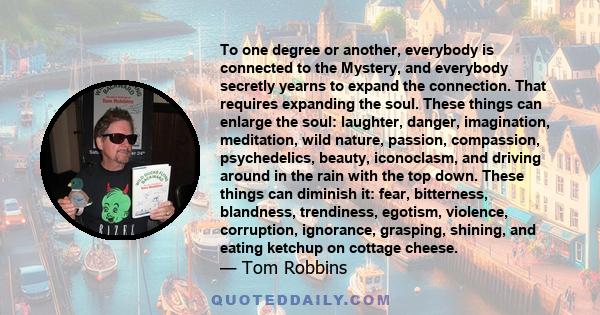 To one degree or another, everybody is connected to the Mystery, and everybody secretly yearns to expand the connection. That requires expanding the soul. These things can enlarge the soul: laughter, danger,