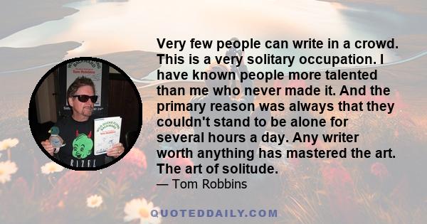 Very few people can write in a crowd. This is a very solitary occupation. I have known people more talented than me who never made it. And the primary reason was always that they couldn't stand to be alone for several