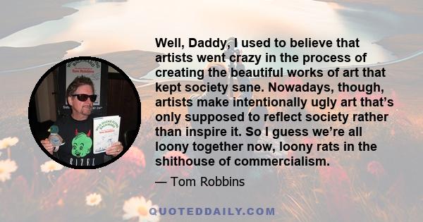 Well, Daddy, I used to believe that artists went crazy in the process of creating the beautiful works of art that kept society sane. Nowadays, though, artists make intentionally ugly art that’s only supposed to reflect